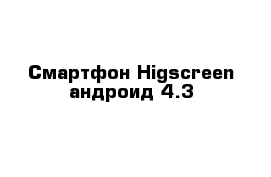 Смартфон Higscreen андроид 4.3